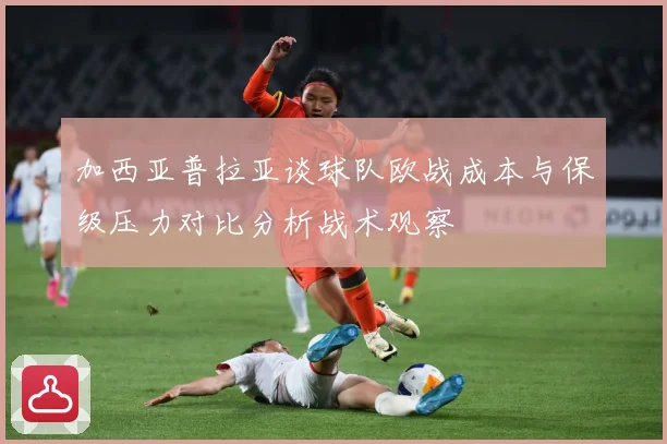 加西亚普拉亚谈球队欧战成本与保级压力对比分析战术观察