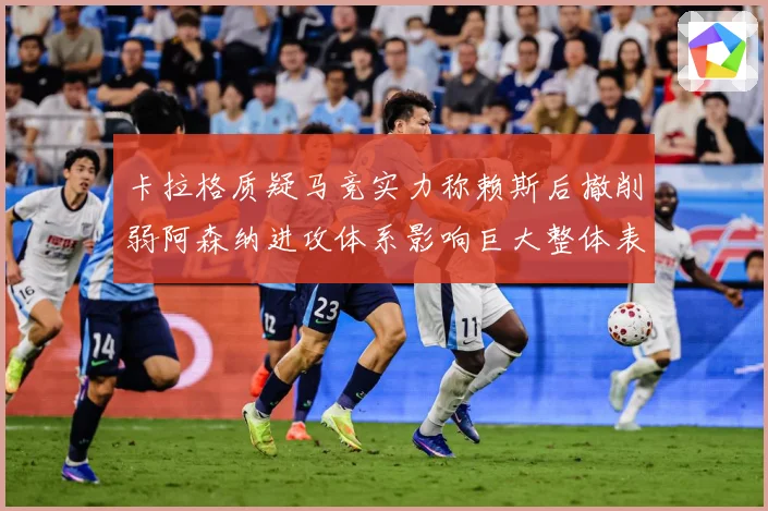 卡拉格质疑马竞实力称赖斯后撤削弱阿森纳进攻体系影响巨大整体表战术观察