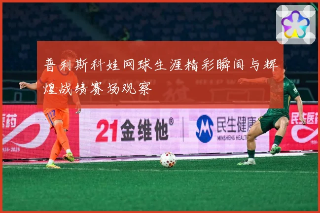 普利斯科娃网球生涯精彩瞬间与辉煌战绩赛场观察