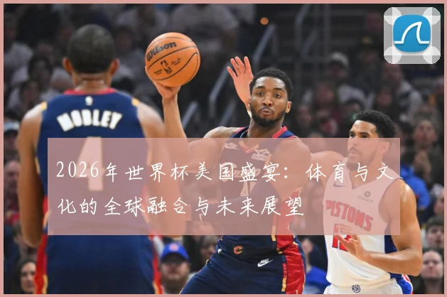 2026年世界杯美国盛宴：体育与文化的全球融合与未来展望