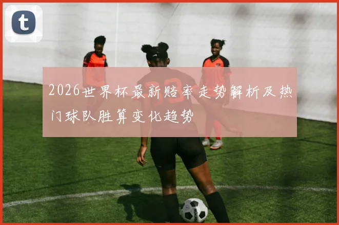 2026世界杯最新赔率走势解析及热门球队胜算变化趋势