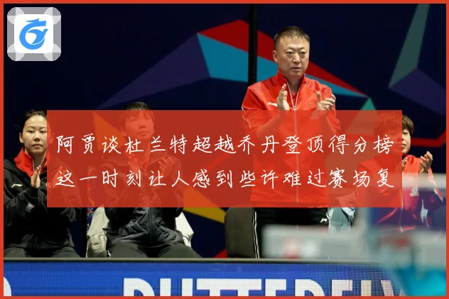 阿贾谈杜兰特超越乔丹登顶得分榜这一时刻让人感到些许难过赛场复盘