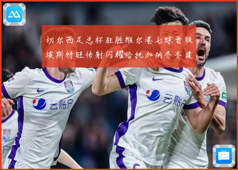 切尔西足总杯狂胜维尔港七球晋级埃斯特旺传射闪耀哈托加纳乔齐建功