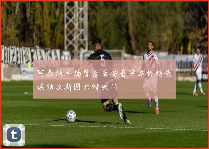 阿森纳半场落后南安普顿本怀特失误助攻斯图尔特破门