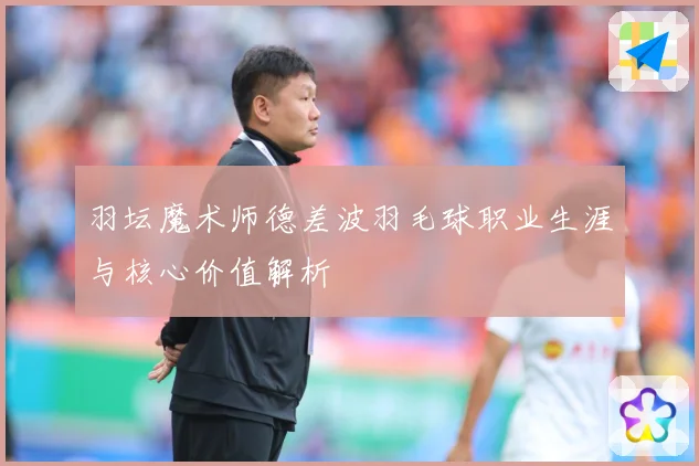 羽坛魔术师德差波羽毛球职业生涯与核心价值解析