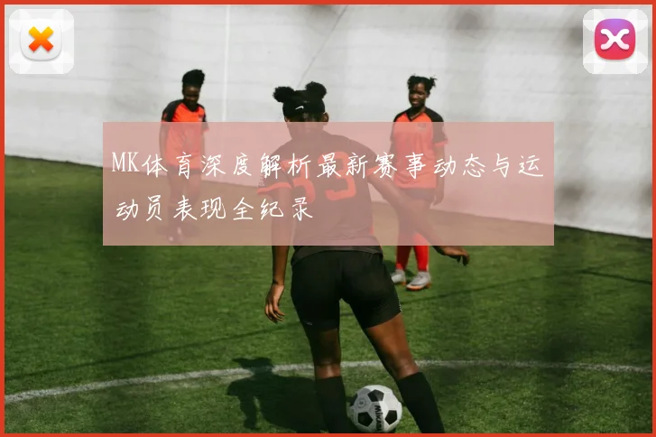 MK体育深度解析最新赛事动态与运动员表现全纪录