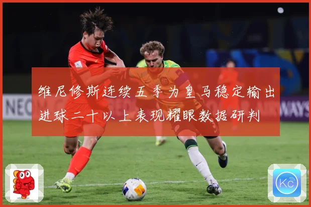 维尼修斯连续五季为皇马稳定输出进球二十以上表现耀眼数据研判