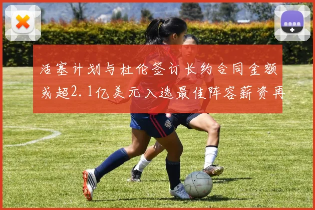 活塞计划与杜伦签订长约合同金额或超2.1亿美元入选最佳阵容薪资再增长