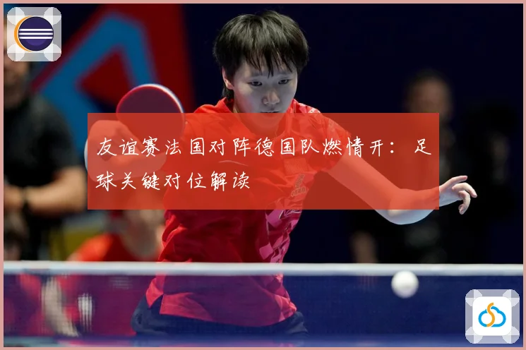 友谊赛法国对阵德国队燃情开：足球关键对位解读