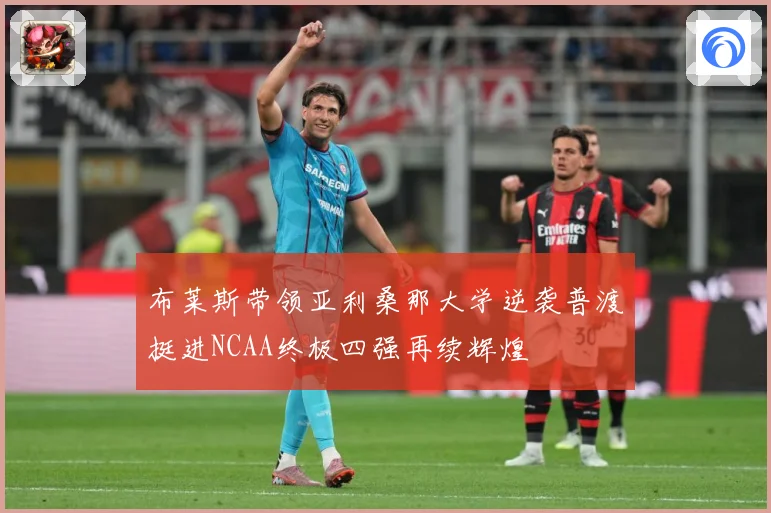 布莱斯带领亚利桑那大学逆袭普渡挺进NCAA终极四强再续辉煌
