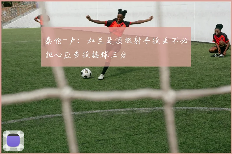 泰伦-卢：加兰是顶级射手投丢不必担心应多投接球三分