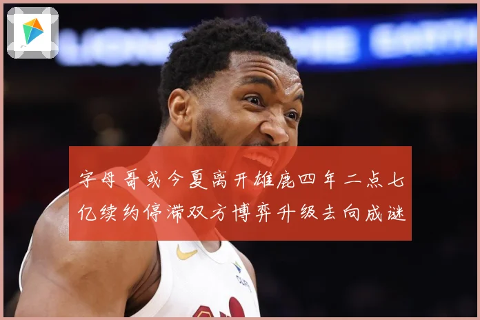字母哥或今夏离开雄鹿四年二点七亿续约停滞双方博弈升级去向成谜