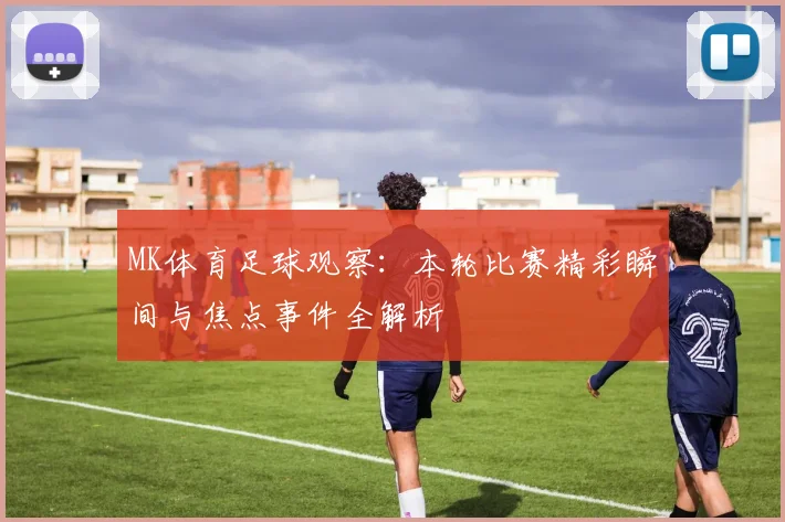 MK体育足球观察：本轮比赛精彩瞬间与焦点事件全解析