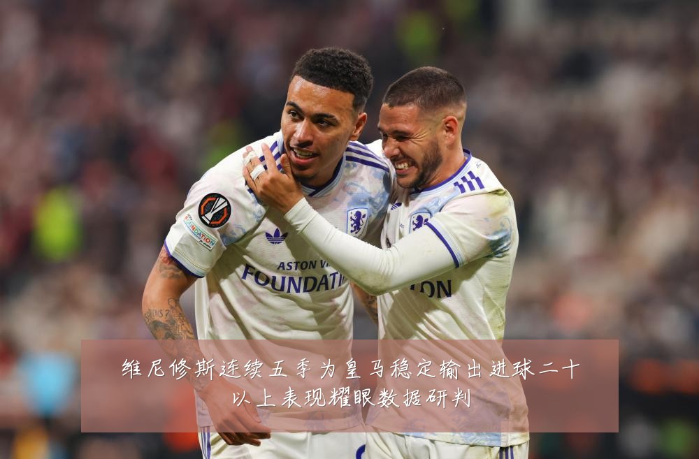 维尼修斯连续五季为皇马稳定输出进球二十以上表现耀眼数据研判